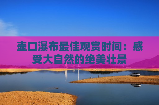 壶口瀑布最佳观赏时间：感受大自然的绝美壮景