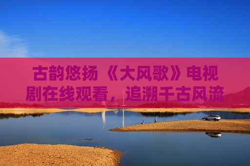 古韵悠扬 《大风歌》电视剧在线观看，追溯千古风流