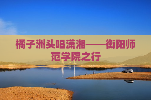 橘子洲头唱潇湘——衡阳师范学院之行