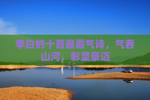 李白的十首最霸气诗，气吞山河，彰显豪迈