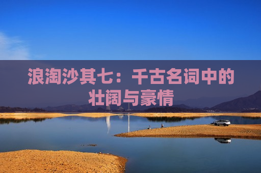 浪淘沙其七：千古名词中的壮阔与豪情