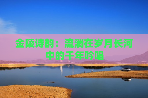 金陵诗韵：流淌在岁月长河中的千年吟唱