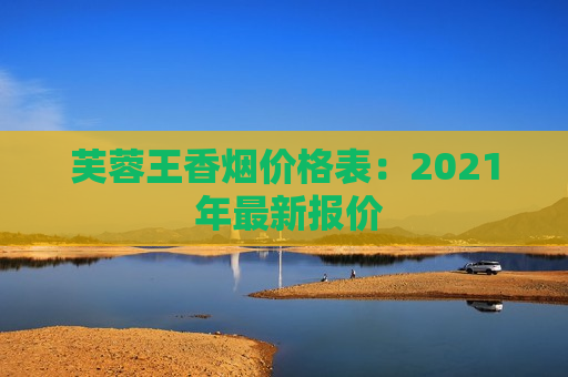 芙蓉王香烟价格表：2021 年最新报价