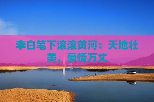 李白笔下滚滚黄河：天地壮美，豪情万丈