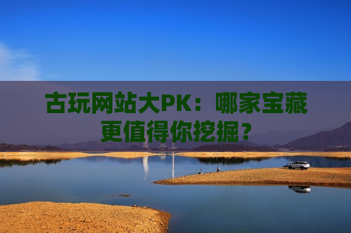 古玩网站大PK：哪家宝藏更值得你挖掘？